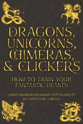 Dragons, Unicorns, Chimeras, and Clickers: How To Train Your Fantastic Beasts by Baugh, Laura Vanarendonk