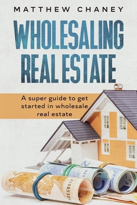Wholesaling Real Estate: A super guide to get started in wholesale real estate by Chaney, Matthew