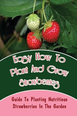 Easy How-To Plant And Grow Strawberries: Guide To Planting Nutritious Strawberries In The Garden: Different Types Of Strawberries by Florea, Darell