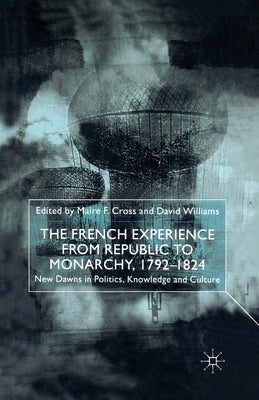 The French Experience from Republic to Monarchy, 1792-1824: New Dawns in Politics, Knowledge and Culture by Cross, M.