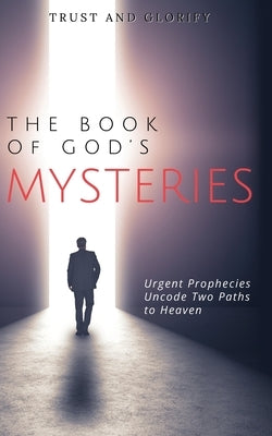 The Book of God's Mysteries: Urgent Prophecies Uncode Two Paths to Heaven by Trust and Glorify