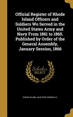 Official Register of Rhode Island Officers and Soldiers Wo Served in the United States Army and Navy From 1861 to 1865. Published by Order of the Gene by Rhode Island Adjutant General's