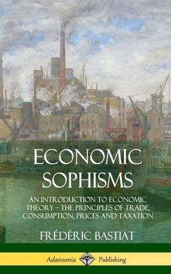 Economic Sophisms: An Introduction to Economic Theory, The Principles of Trade, Consumption, Prices and Taxation (Hardcover) by Bastiat, Frédéric