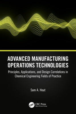 Advanced Manufacturing Operations Technologies: Principles, Applications, and Design Correlations in Chemical Engineering Fields of Practice by Hout, Sam A.