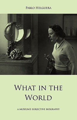What in the World. a Museum's Subjective Biography by Helguera, Pablo