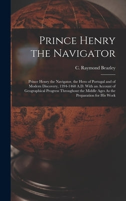 Prince Henry the Navigator: Prince Henry the Navigator, the Hero of Portugal and of Modern Discovery, 1394-1460 A.D. With an Account of Geographic by Beazley, C. Raymond