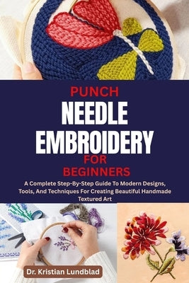 Punch Needle Embroidery for Beginners: A Complete Step-By-Step Guide To Modern Designs, Tools, And Techniques For Creating Beautiful Handmade Textured by Lundblad, Kristian