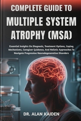 Complete Guide to Multiple System Atrophy (Msa): Essential Insights On Diagnosis, Treatment Options, Coping Mechanisms, Caregiver Guidance, And Holist by Kaiden, Alan