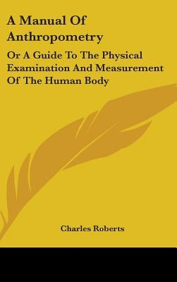 A Manual Of Anthropometry: Or A Guide To The Physical Examination And Measurement Of The Human Body by Roberts, Charles