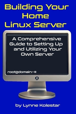 Building Your Home Linux Server: A Comprehensive Guide to Setting Up and Utilizing Your Own Server by Kolestar, Lynne