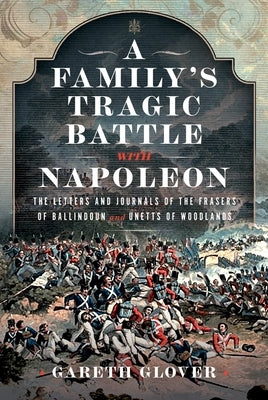A Family's Tragic Battle with Napoleon: The Letters and Journals of the Frasers of Ballindoun and Unetts of Woodlands by Glover, Gareth
