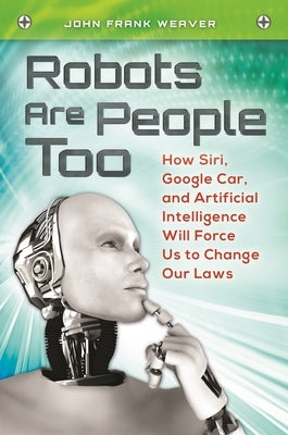 Robots Are People Too: How Siri, Google Car, and Artificial Intelligence Will Force Us to Change Our Laws by Weaver, John Frank