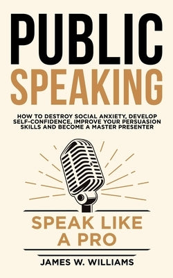Public Speaking: Speak Like a Pro - How to Destroy Social Anxiety, Develop Self-Confidence, Improve Your Persuasion Skills, and Become by Williams, James W.