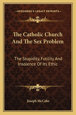 The Catholic Church and the Sex Problem: The Stupidity, Futility and Insolence of Its Ethic by McCabe, Joseph