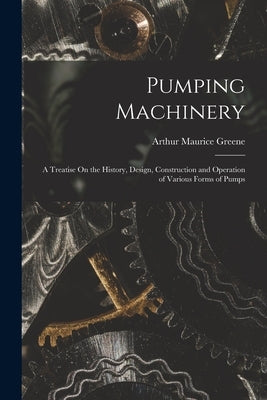 Pumping Machinery: A Treatise On the History, Design, Construction and Operation of Various Forms of Pumps by Greene, Arthur Maurice