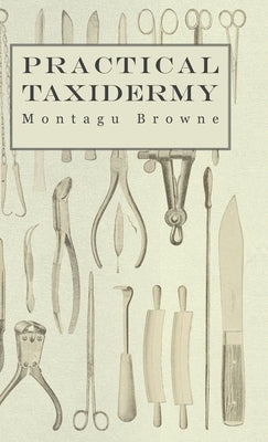 Practical Taxidermy - A Manual of Instruction to the Amateur in Collecting, Preserving, and Setting up Natural History Specimens of All Kinds. To Whic by Browne, Montagu