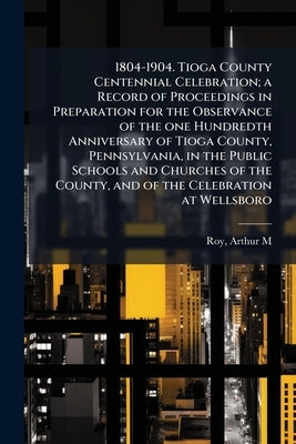 1804-1904. Tioga County Centennial Celebration; a Record of Proceedings in Preparation for the Observance of the one Hundredth Anniversary of Tioga Co by [Roy, Arthur M. ]. [From Old Catalog] Ed