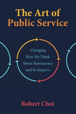 The Art of Public Service: Changing How We Think About Bureaucracy and Its Impacts by Choi, Robert