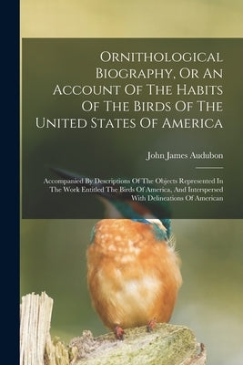 Ornithological Biography, Or An Account Of The Habits Of The Birds Of The United States Of America: Accompanied By Descriptions Of The Objects Represe by Audubon, John James