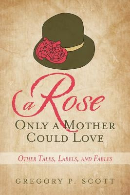 A Rose Only a Mother Could Love: Other Tales, Labels, and Fables by Scott, Gregory P.