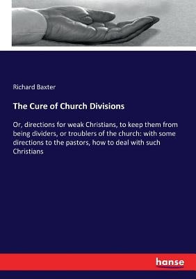 The Cure of Church Divisions: Or, directions for weak Christians, to keep them from being dividers, or troublers of the church: with some directions by Baxter, Richard