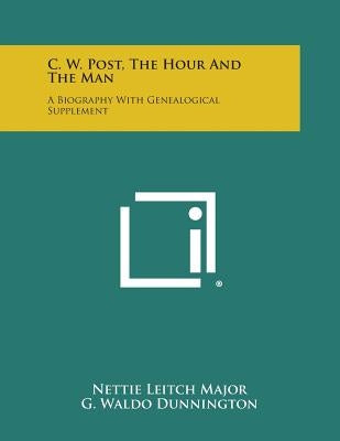 C. W. Post, the Hour and the Man: A Biography with Genealogical Supplement by Major, Nettie Leitch