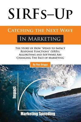 SIRFs Up - Catching the Next Wave in Marketing: The Story of How "Spend to Impact Response Functions" (SIRFS), Algorithms and Software Are Changing Th by Briggs, Rex