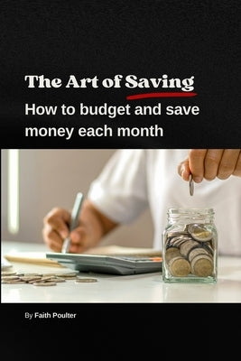 The Art of Saving- How to Budget and Save Money Each Month: A practical guide to establishing and following a budget, with tips to maximize savings by Poulter, Faith