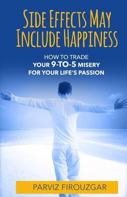Side Effects May Include Happiness: How to Trade Your 9-to-5 Misery For Your Life's Passion by Firouzgar, Parviz