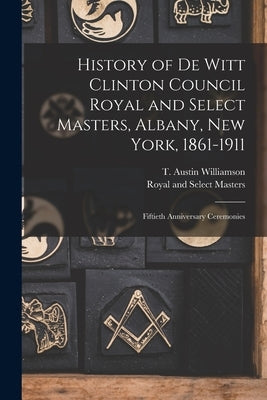 History of De Witt Clinton Council Royal and Select Masters, Albany, New York, 1861-1911: Fiftieth Anniversary Ceremonies by Williamson, T. Austin