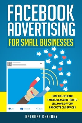 Facebook Advertising for Small Businesses: How to Leverage Facebook Marketing to Sell More of Your Products or Services by Gregory, Anthony