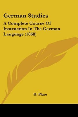 German Studies: A Complete Course Of Instruction In The German Language (1868) by Plate, H.