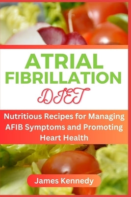Atrial Fibrillation Diet: Nutritious Recipes for Managing AFIB Symptoms and Promoting Heart Health by Kennedy, James