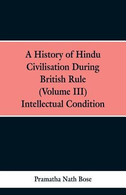 A History of Hindu Civilisation During British Rule: (Volume III), INTELLECTUAL CONDITION. by Bose, Pramatha Nath