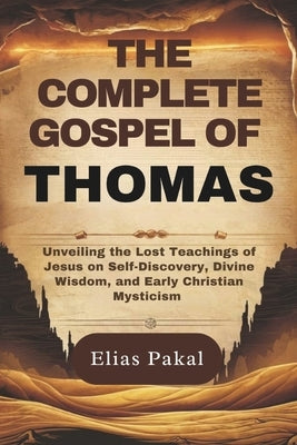 The Complete Gospel of Thomas: Unveiling the Lost Teachings of Jesus on Self-Discovery, Divine Wisdom, and Early Christian Mysticism by Pakal, Elias