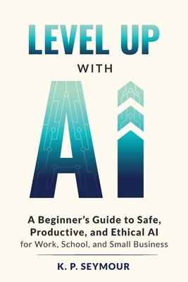 Level up with AI: A Beginner's Guide to Safe, Productive, and Ethical AI for Work, School, and Small Business by Seymour, K. P.