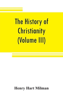 The history of Christianity from the birth of Christ to the abolition of paganism in the Roman empire (Volume III) by Hart Milman, Henry