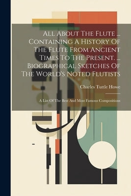 All About The Flute ... Containing A History Of The Flute From Ancient Times To The Present. ... Biographical Sketches Of The World's Noted Flutists: by Howe, Charles Tuttle