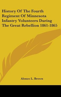 History Of The Fourth Regiment Of Minnesota Infantry Volunteers During The Great Rebellion 1861-1865 by Brown, Alonzo L.