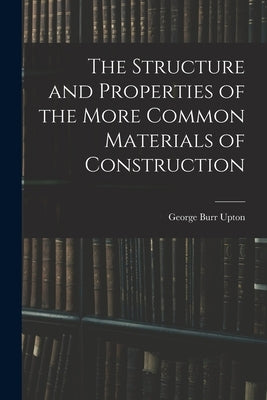 The Structure and Properties of the More Common Materials of Construction by Upton, George Burr