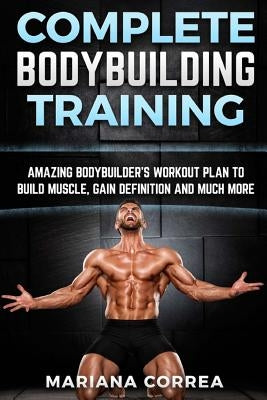 COMPLETE BODYBUILDING Training: AMAZING BODYBUILDERS WORKOUT PLAN To BUILD MUSCLE, GAIN DEFINITION AND MUCH MORE by Correa, Mariana