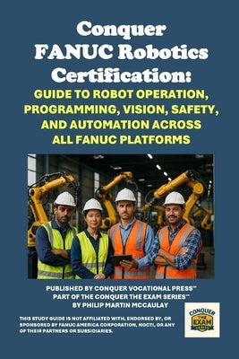 Conquer FANUC Robotics Certification: Guide to Robot Operation, Programming, Vision, Safety, and Automation Across All FANUC Platforms by McCaulay, Philip Martin