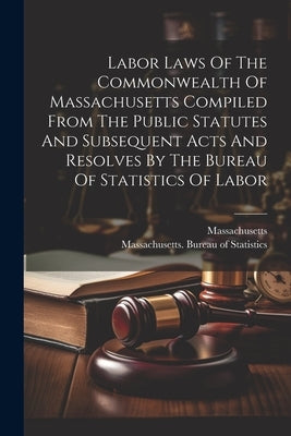 Labor Laws Of The Commonwealth Of Massachusetts Compiled From The Public Statutes And Subsequent Acts And Resolves By The Bureau Of Statistics Of Labo by Massachusetts Bureau of Statistics