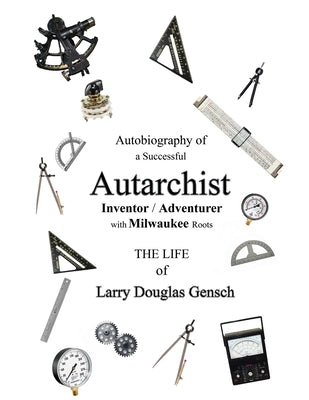 Autobiography of a Successful Autarchist INVENTOR / ADVENTURER with Milwaukee Roots: THE LIFE of Larry Douglas Gensch by Gensch, Larry D.