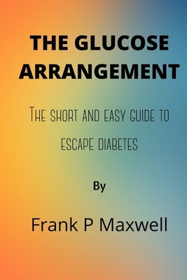 The Glucose Arrangement: The Short And Easy Guide To Escape Diabetes by Maxwell, Frank P.