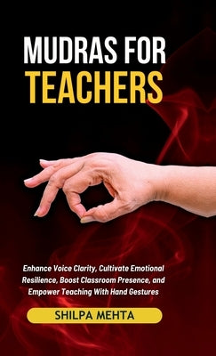 Mudras For Teachers: Enhance Voice Clarity, Cultivate Emotional Resilience, Boost Classroom Presence, and Empower Teaching With Hand Gestur by Shilpa Mehta