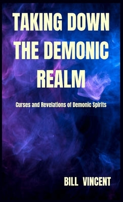 Taking down the Demonic Realm: Curses and Revelations of Demonic Spirits by Vincent, Bill