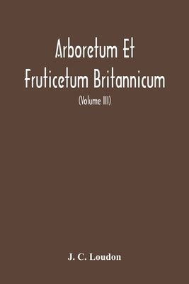 Arboretum Et Fruticetum Britannicum, Or: The Trees And Shrubs Of Britain, Native And Foreign, Hardy And Half-Hardy, Pictorially And Botanically Deline by C. Loudon, J.