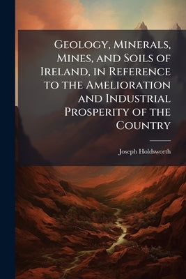 Geology, Minerals, Mines, and Soils of Ireland, in Reference to the Amelioration and Industrial Prosperity of the Country by Holdsworth, Joseph
