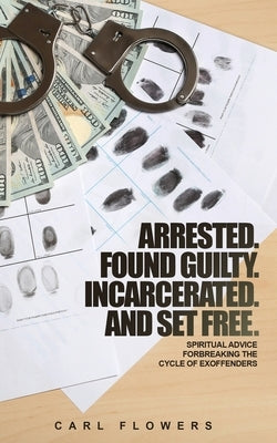 ARRESTED. FOUND GUILTY. INCARCERATED and SET FREE: Spiritual Advice for Breaking the Cycle of ex-offenders and at-risk children by Flowers, Carl